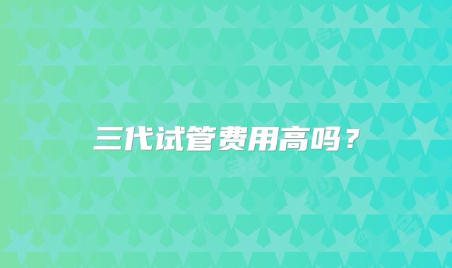 三代试管费用高吗？