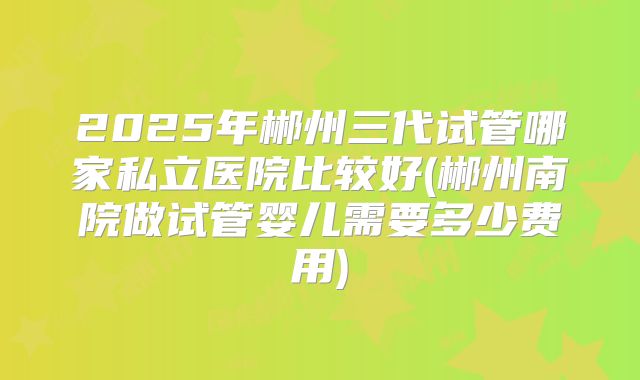 2025年郴州三代试管哪家私立医院比较好(郴州南院做试管婴儿需要多少费用)