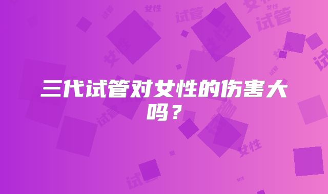 三代试管对女性的伤害大吗？