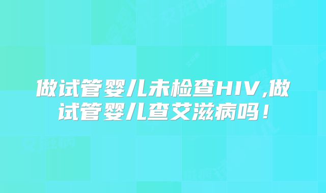 做试管婴儿未检查HIV,做试管婴儿查艾滋病吗！