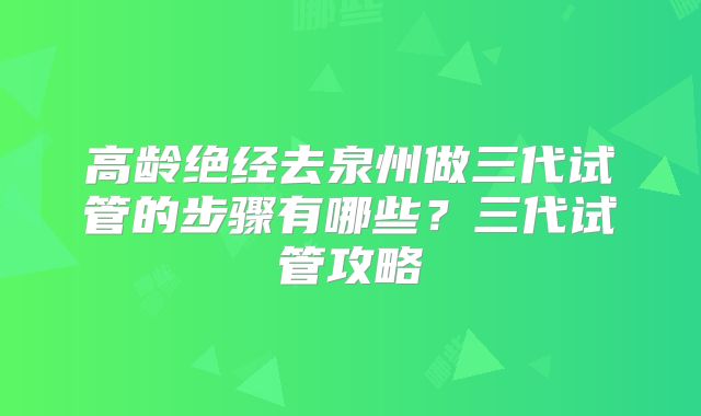 高龄绝经去泉州做三代试管的步骤有哪些?三代试管攻略