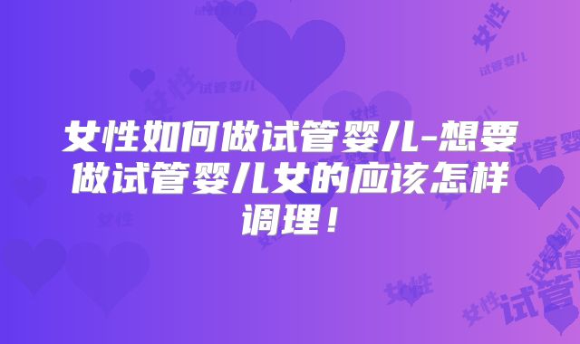 女性如何做试管婴儿-想要做试管婴儿女的应该怎样调理！