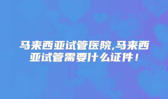 马来西亚试管医院,马来西亚试管需要什么证件！