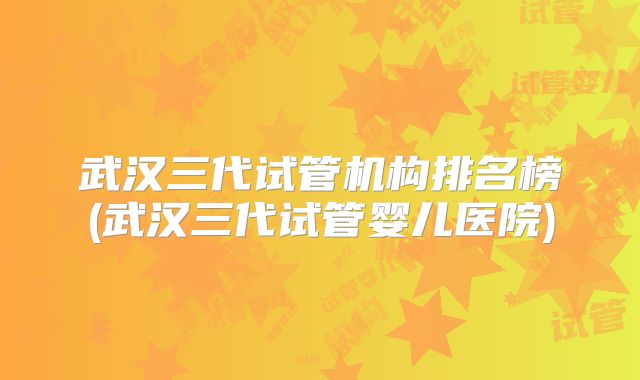武汉三代试管机构排名榜(武汉三代试管婴儿医院)