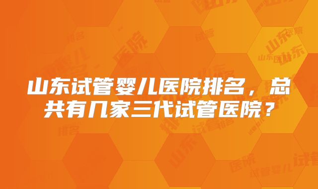 山东试管婴儿医院排名,总共有几家三代试管医院?