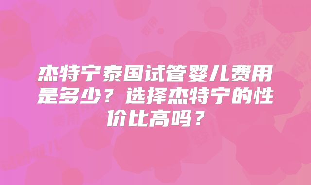 杰特宁泰国试管婴儿费用是多少？选择杰特宁的性价比高吗？