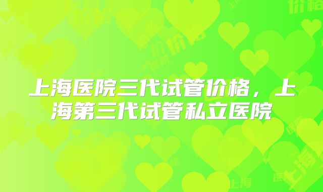 上海医院三代试管价格,上海第三代试管私立医院