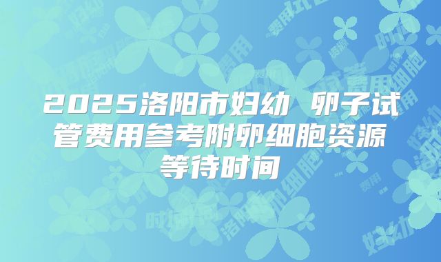 2025洛阳市妇幼 卵子试管费用参考附卵细胞资源等待时间