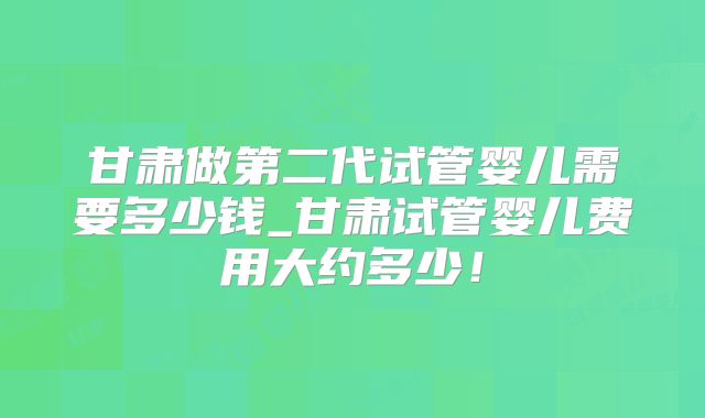 甘肃做第二代试管婴儿需要多少钱_甘肃试管婴儿费用大约多少！