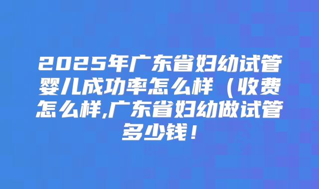 2025年广东省妇幼试管婴儿成功率怎么样(收费怎么样,广东省妇幼做试管多少钱!