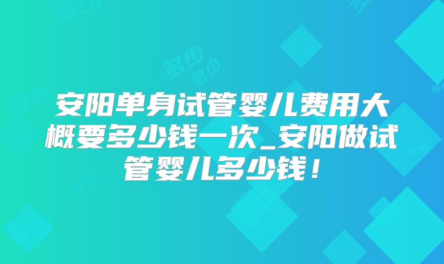 安阳单身试管婴儿费用大概要多少钱一次_安阳做试管婴儿多少钱！