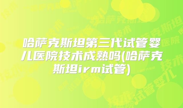 哈萨克斯坦第三代试管婴儿医院技术成熟吗(哈萨克斯坦irm试管)