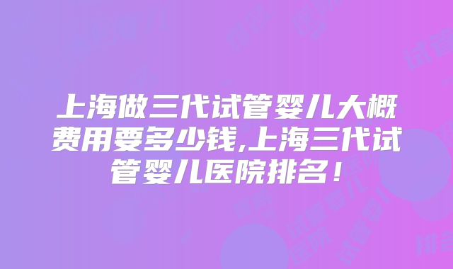 上海做三代试管婴儿大概费用要多少钱,上海三代试管婴儿医院排名！