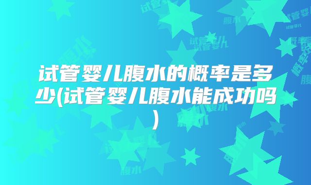 试管婴儿腹水的概率是多少(试管婴儿腹水能成功吗)