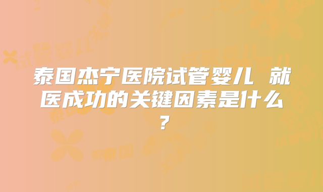 泰国杰宁医院试管婴儿 就医成功的关键因素是什么？