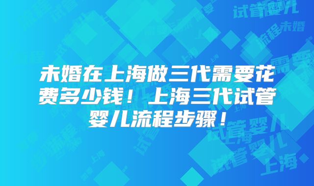 未婚在上海做三代需要花费多少钱！上海三代试管婴儿流程步骤！