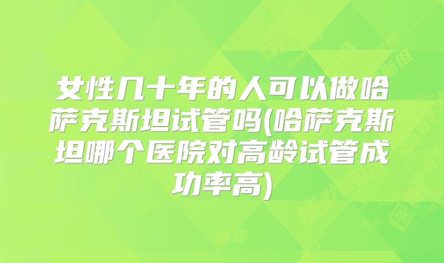 女性几十年的人可以做哈萨克斯坦试管吗(哈萨克斯坦哪个医院对高龄试管成功率高)