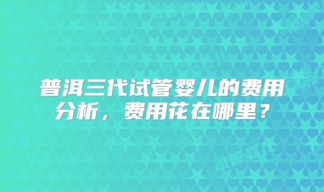 普洱三代试管婴儿的费用分析，费用花在哪里？