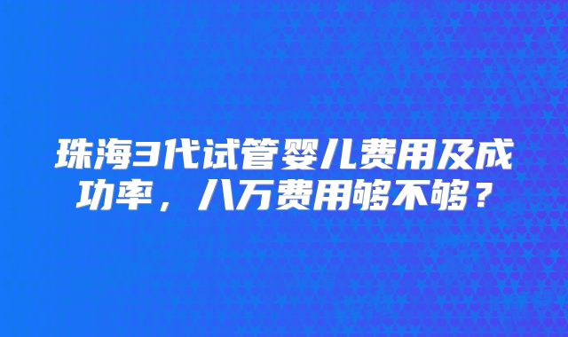 珠海3代试管婴儿费用及成功率,八万费用够不够?