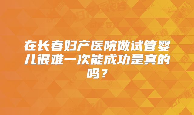 在长春妇产医院做试管婴儿很难一次能成功是真的吗？