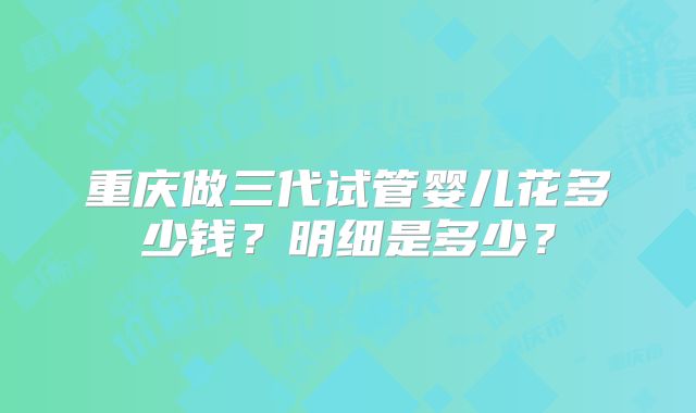重庆做三代试管婴儿花多少钱？明细是多少？