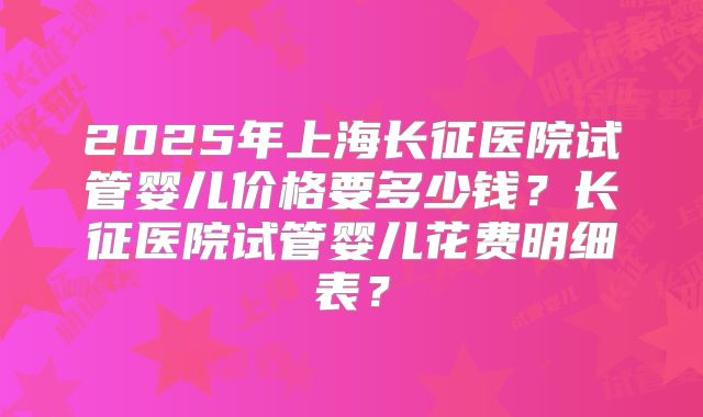 2025年上海长征医院试管婴儿价格要多少钱？长征医院试管婴儿花费明细表？