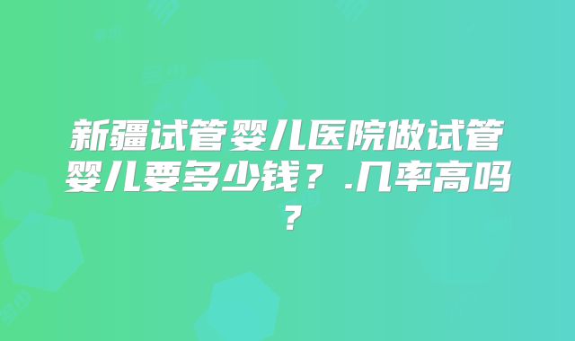 新疆试管婴儿医院做试管婴儿要多少钱？.几率高吗？