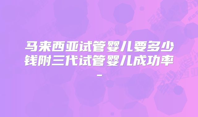 马来西亚试管婴儿要多少钱附三代试管婴儿成功率-
