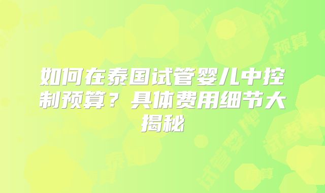如何在泰国试管婴儿中控制预算？具体费用细节大揭秘