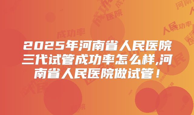 2025年河南省人民医院三代试管成功率怎么样,河南省人民医院做试管!