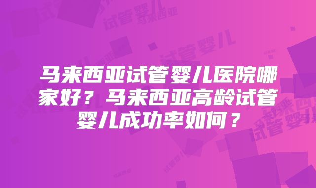 马来西亚试管婴儿医院哪家好?马来西亚高龄试管婴儿成功率如何?