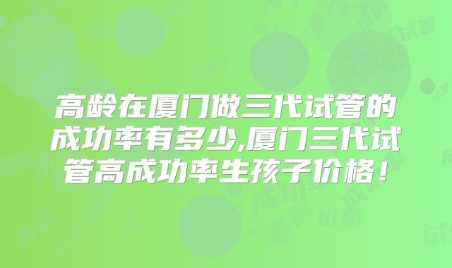 高龄在厦门做三代试管的成功率有多少,厦门三代试管高成功率生孩子价格！