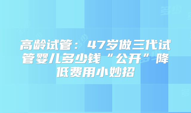 高龄试管：47岁做三代试管婴儿多少钱“公开”降低费用小妙招