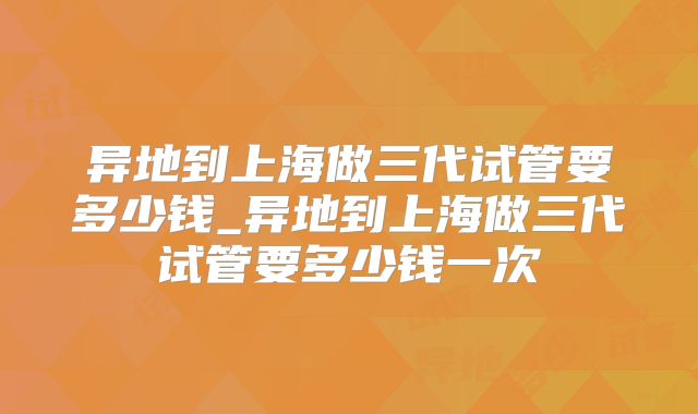 异地到上海做三代试管要多少钱_异地到上海做三代试管要多少钱一次