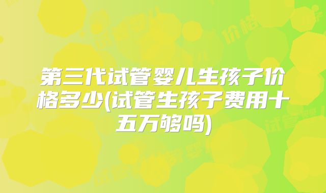 第三代试管婴儿生孩子价格多少(试管生孩子费用十五万够吗)