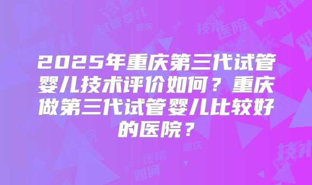 2025年重庆第三代试管婴儿技术评价如何？重庆做第三代试管婴儿比较好的医院？