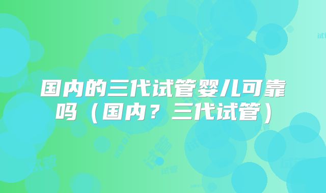 国内的三代试管婴儿可靠吗(国内?三代试管)