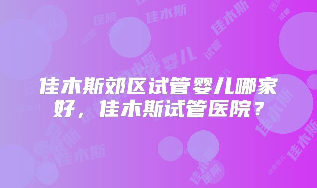 佳木斯郊区试管婴儿哪家好，佳木斯试管医院？