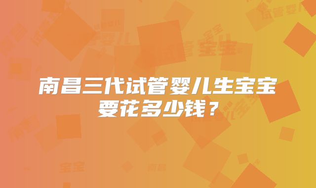 南昌三代试管婴儿生宝宝要花多少钱？