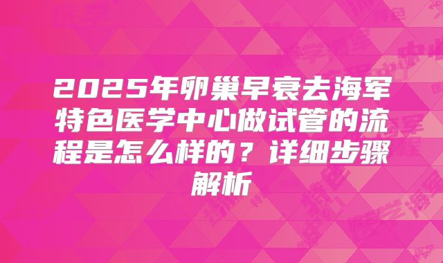 2025年卵巢早衰去海军特色医学中心做试管的流程是怎么样的？详细步骤解析