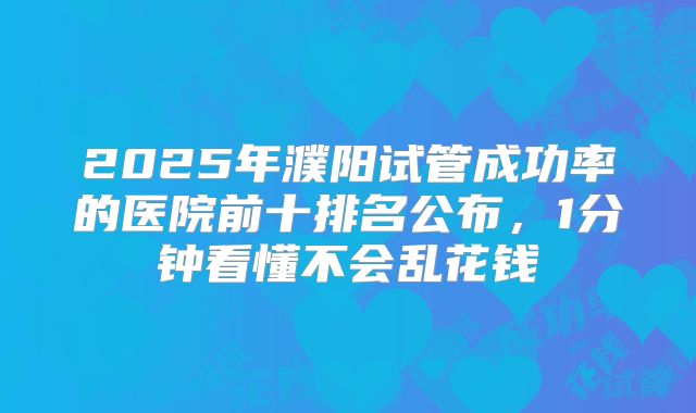 2025年濮阳试管成功率的医院前十排名公布，1分钟看懂不会乱花钱