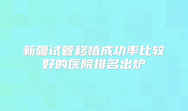 新疆试管移植成功率比较好的医院排名出炉