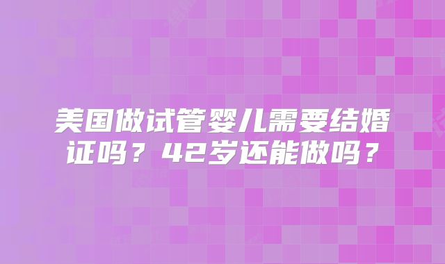 美国做试管婴儿需要结婚证吗？42岁还能做吗？