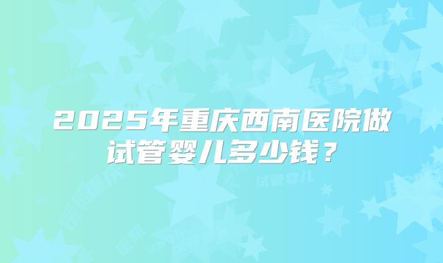 2025年重庆西南医院做试管婴儿多少钱？