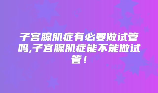 子宫腺肌症有必要做试管吗,子宫腺肌症能不能做试管！