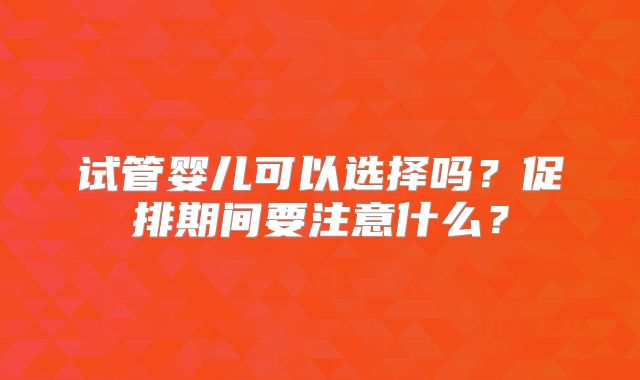 试管婴儿可以选择吗?促排期间要注意什么?