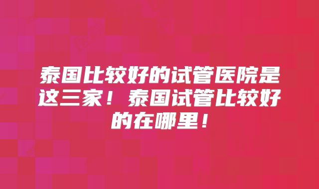 泰国比较好的试管医院是这三家!泰国试管比较好的在哪里!