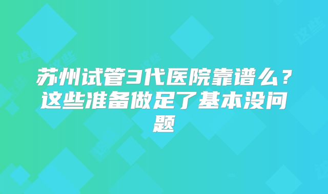 苏州试管3代医院靠谱么？这些准备做足了基本没问题