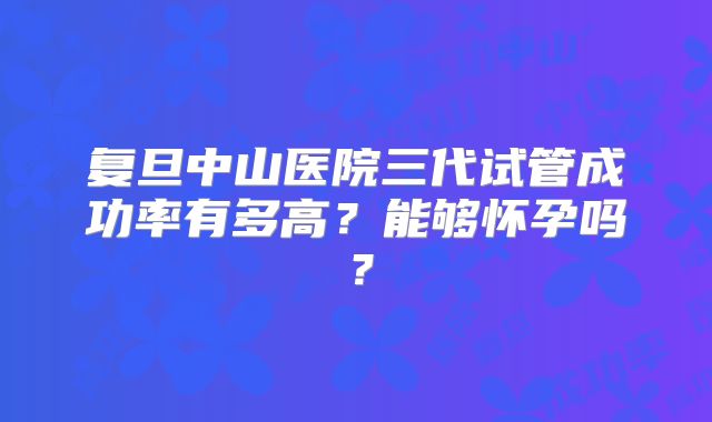 复旦中山医院三代试管成功率有多高?能够怀孕吗?