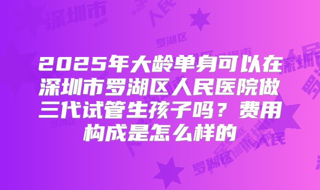 2025年大龄单身可以在深圳市罗湖区人民医院做三代试管生孩子吗？费用构成是怎么样的